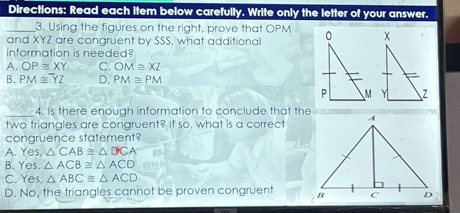 Directions: Read each item below carefully. Write only the letter of your answer.
_3. Using the figures on the right, prove that OPM
and XYZ are congruent by SSS, what additional
information is needed?
A. OP≌ XY C. OM≌ XZ
B. PM≌ overline YZ D. PM≌ PM
_4. Is there enough information to conclude that the
two triangles are congruent? If so, what is a correct
congruence statement?
A. Yes, △ CAB≌ △ DCA
B. Yes, △ ACB≌ △ ACD
C. Yes, △ ABC≌ △ ACD
D. No, the triangles cannot be proven congruent