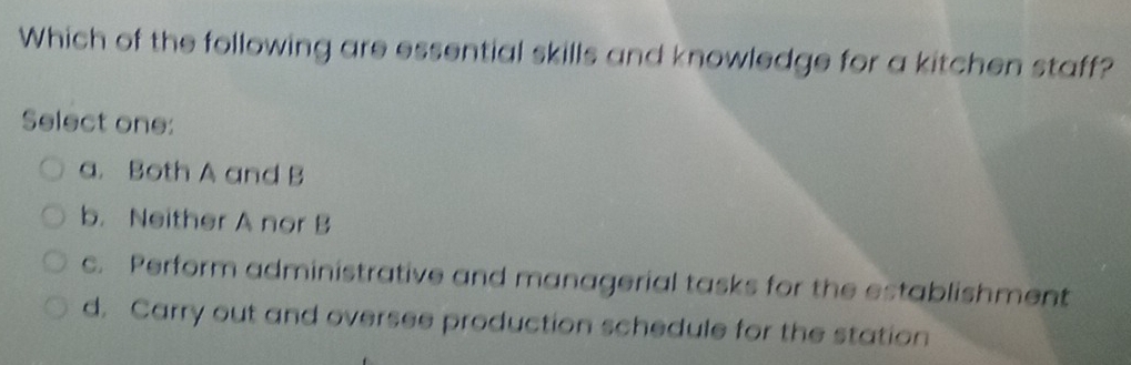 Which of the following are essential skills and knowledge for a kitchen staff?
Select one:
a. Both A and B
b. Neither A nor B
c. Perform administrative and managerial tasks for the establishment
d. Carry out and oversee production schedule for the station