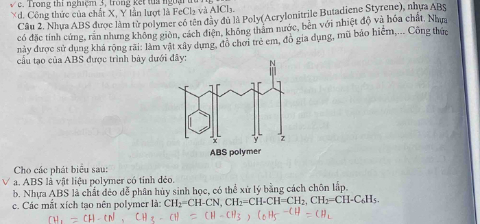 Trong thi nghiệm 3, trong kết tua ngoại t
Xd. Công thức của chất X, Y lần lượt là FeCl_2 và AlCl_3. 
Câu 2. Nhưa ABS được làm từ polymer có tên đầy đủ là Poly(Acrylonitrile Butadiene Styrene), nhưa ABS
có đặc tính cứng, rắn nhưng không giòn, cách điện, không thâm nước, bên với nhiệt độ và hóa chất. Nhựa
này được sử dụng khá rộng rãi: làm vật xây dựng, đồ chơi trẻ em, đô gia dụng, mũ bảo hiểm,... Công thức
cầu tạo của ABS được trình bày dướ
Cho các phát biểu sau:
a. ABS là vật liệu polymer có tính dẻo.
b. Nhựa ABS là chất dẻo dễ phân hủy sinh học, có thể xử lý bằng cách chôn lấp.
c. Các mắt xích tạo nên polymer là: CH_2=CH-CN, CH_2=CH-CH=CH_2, CH_2=CH-C_6H_5.