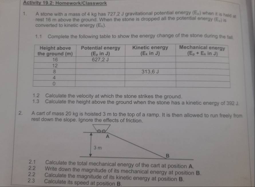 Activity 19.2: Homework/Classwork
1. A stone with a mass of 4 kg has 727,2 J gravitational potential energy (E_p) when it is held at
rest 16 m above the ground. When the stone is dropped all the potential energy (E_p) is
converted to kinetic energy (E_k).
1.1 Complete the following table to show the energy change of the stone during the fall
1.2 Calculate the velocity at which the stone strikes the ground.
1.3 Calculate the height above the ground when the stone has a kinetic energy of 392 J.
2. A cart of mass 20 kg is hoisted 3 m to the top of a ramp. It is then allowed to run freely from
rest down the slope. Ignore the effects of friction.
A
3 m
B
2.1 Calculate the total mechanical energy of the cart at position A.
2.2 Write down the magnitude of its mechanical energy at position B.
2.2 Calculate the magnitude of its kinetic energy at position B.
2.3 Calculate its speed at position B.