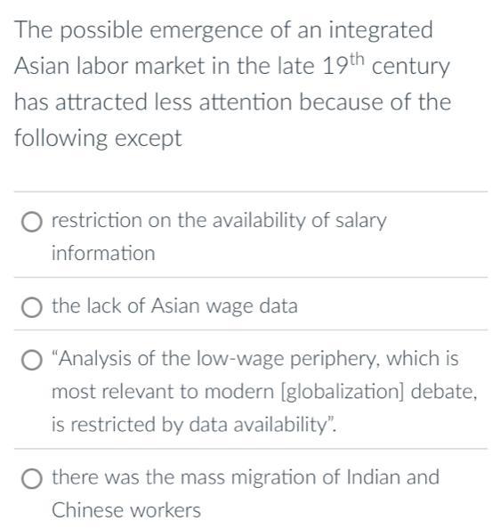 The possible emergence of an integrated
Asian labor market in the late 19^(th) century
has attracted less attention because of the
following except
restriction on the availability of salary
information
the lack of Asian wage data
“Analysis of the low-wage periphery, which is
most relevant to modern [globalization] debate,
is restricted by data availability".
there was the mass migration of Indian and
Chinese workers