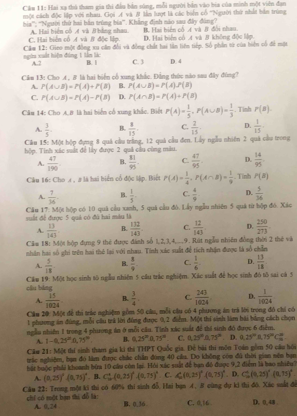 Hai xạ thủ tham gia thi đấu bản súng, mỗi người bản vào bia của mình một viên đạn
một cách độc lập với nhau. Gọi A và B lân lượt là các biến cố 'Người thứ nhất bản trùng
bia'; “Người thứ hai bản trúng bia”. Khăng định nào sau đây đúng?
A. Hai biển cố A và B bằng nhau. B. Hai biển cố A và B đối nhau.
C. Hai biển cố A và B độc lập. D. Hai biến cố A và B không độc lập.
Câu 12: Gieo một đồng xu cân đổi và đồng chất hai lần liên tiếp. Số phần tứ của biến cổ để mặt
ngửa xuất hiện đúng 1 lần là:
A.2 B. 1 C. 3 D. 4
Câu 13: Cho A, B là hai biến cố xung khắc. Đảng thức nào sau đây đúng?
A. P(A∪ B)=P(A)+P(B) B. P(A∪ B)=P(A).P(B)
C. P(A∪ B)=P(A)-P(B) D. P(A∩ B)=P(A)+P(B)
Câu 14: Cho A,B là hai biến cố xung khắc, Biết P(A)= 1/5 ,P(A∪ B)= 1/3 . Tính P(B).
A.  3/5 ·  8/15 .  2/15 .
B.
C.
D.  1/15 ·
Câu 15: Một hộp đựng 8 quả cầu trắng, 12 quả cầu đen. Lấy ngẫu nhiên 2 quả cầu trong
hộp. Tính xác suất để lấy được 2 quả cầu cùng màu.
C.
D.
A.  47/190 .  81/95 .  47/95 .  14/95 .
B.
Câu 16: Cho A , B là hai biến cổ độc lập. Biết P(A)= 1/4 ,P(A∩ B)= 1/9 . Tỉnh P(B)
A.  7/36 -  1/5 -  4/9 .  5/36 
B.
C.
D.
Câu 17: Một hộp có 10 quả cầu xanh, 5 quả cầu đỏ. Lấy ngẫu nhiên 5 quả từ hộp đó. Xác
suất đề được 5 quả có đủ hai màu là
A.  13/143 .  132/143 .  12/143 . D.  250/273 .
B.
C.
Câu 18: Một hộp đựng 9 thẻ được đánh số 1,2,3,4,...,9. Rút ngẫu nhiên đồng thời 2 thẻ và
nhân hai số ghi trên hai thẻ lại với nhau. Tính xác suất để tích nhận được là số chẵn
A.  5/18 .  8/9 . C.  1/6 . D.  13/18 .
B.
Câu 19: Một học sinh tô ngẫu nhiên 5 câu trắc nghiệm. Xác suất để học sinh đó tô sai cà 5
câu bǎng
A.  15/1024 .  3/4 . C.  243/1024 . D.  1/1024 .
B.
Câu 20: Một để thí trắc nghiệm gồm 50 câu, mỗi câu có 4 phương án trã lời trong đồ chỉ có
1 phương án đúng, mỗi câu trả lời đúng được 0, 2 điểm. Một thí sinh làm bài băng cách chọn
ngẫu nhiên 1 trong 4 phương án ở mỗi câu. Tính xác suất để thí sinh đó được 6 điểm.
A. 1-0,25^(20).0,75^(30). B. 0,25^(20).0,75^(30) C. 0,25^(30).0,75^(30). D. 0,25^(20).0,75^(20)C_(90)^(20).
Câu 21: Một thí sinh tham gia kì thi THPT Quốc gia. Để bài thi môn Toán gồm 50 câu hồi
trắc nghiệm, bạn đó làm được chắc chăn đúng 40 câu. Do không còn đủ thời gian nên bạn
bắt buộc phải khoanh bừa 10 câu còn lại. Hỏi xác suất để bạn đó được 9,2 điểm là bao nhiêu?
A. (0,25)^6· (0,75)^4. B. C_(10)^4=(0,25)^6· (0,75)^4. C. A_(10)^4(0,25)^6· (0,75)^4. D. C_(10)^6(0,25)^4· (0,75)^4.
Câu 22: Trong một ki thí có 60% thí sinh đỗ. Hai bạn A, B cùng dự kì thi đó. Xác suất để
chỉ có một bạn thị đỗ là:
A. 0,24 B. 0,36 . C. 0,16 . D. 0,48 .