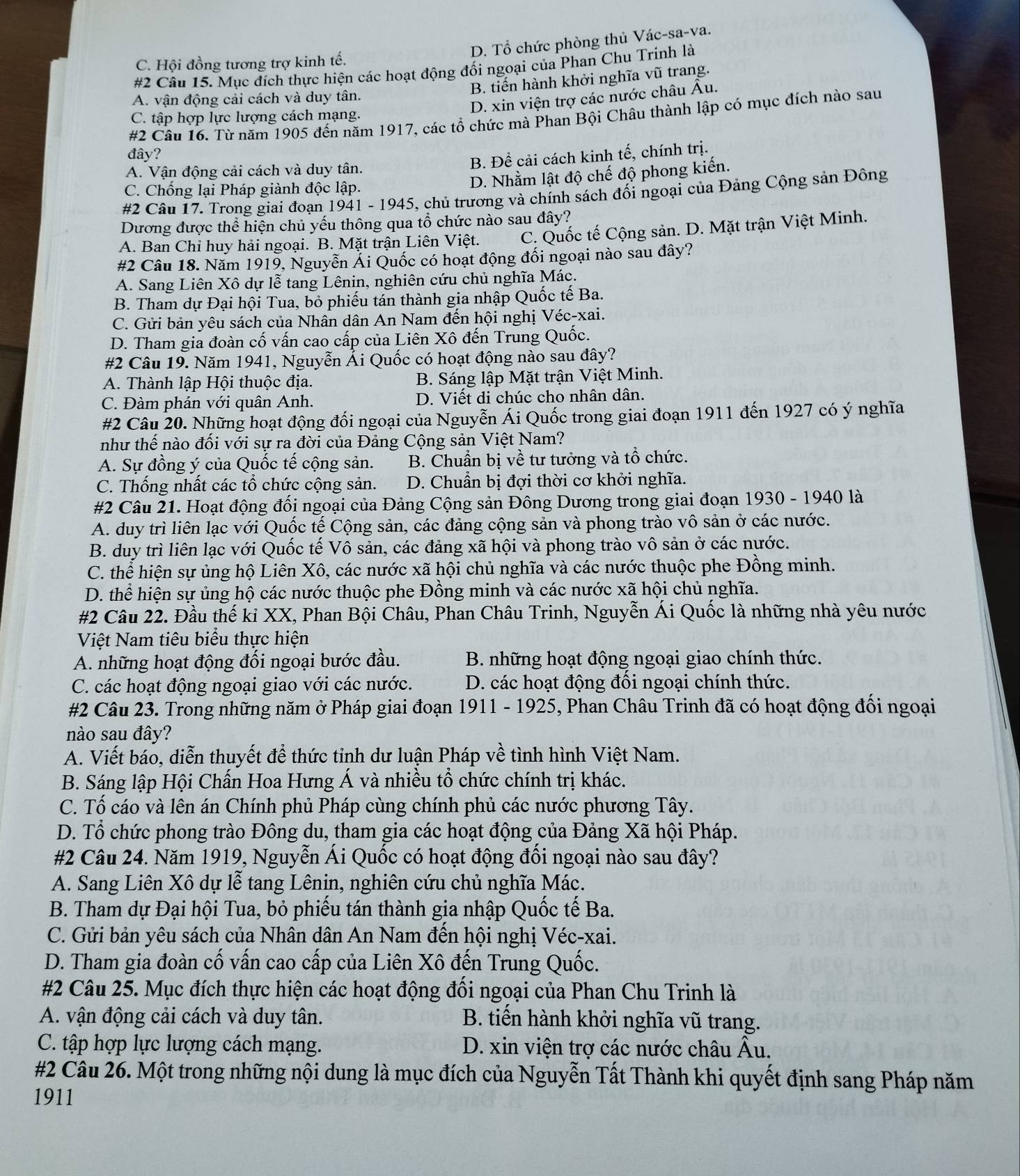 D. Tổ chức phòng thủ Vác-sa-va.
C. Hội đồng tương trợ kinh tế.
#2 Câu 15. Mục đích thực hiện các hoạt động đối ngoại của Phan Chu Trinh là
B. tiến hành khởi nghĩa vũ trang.
D. xin viện trợ các nước châu Âu.
A. vận động cải cách và duy tân.
#2 Câu 16. Từ năm 1905 đến năm 1917, các tổ chức mà Phan Bội Châu thành lập có mục đích nào sau
C. tập hợp lực lượng cách mạng.
đây?
A. Vận động cải cách và duy tân. B. Đề cải cách kinh tế, chính trị.
C. Chống lại Pháp giành độc lập.
D. Nhằm lật độ chế độ phong kiến.
#2 Câu 17. Trong giai đoạn 1941 - 1945, chủ trương và chính sách đối ngoại của Đảng Cộng sản Đông
Dương được thể hiện chủ yếu thông qua tổ chức nào sau đây?
A. Ban Chi huy hải ngoại. B. Mặt trận Liên Việt. C. Quốc tế Cộng sản. D. Mặt trận Việt Minh.
#2 Câu 18. Năm 1919, Nguyễn Ải Quốc có hoạt động đối ngoại nào sau đây?
A. Sang Liên Xô dự lễ tang Lênin, nghiên cứu chủ nghĩa Mác.
B. Tham dự Đại hội Tua, bỏ phiếu tán thành gia nhập Quốc tế Ba.
C. Gửi bản yêu sách của Nhân dân An Nam đến hội nghị Véc-xai.
D. Tham gia đoàn cố vấn cao cấp của Liên Xô đến Trung Quốc.
#2 Câu 19. Năm 1941, Nguyễn Ải Quốc có hoạt động nào sau đây?
A. Thành lập Hội thuộc địa.  B. Sáng lập Mặt trận Việt Minh.
C. Đàm phán với quân Anh. D. Viết di chúc cho nhân dân.
#2 Câu 20. Những hoạt động đối ngoại của Nguyễn Ái Quốc trong giai đoạn 1911 đến 1927 có ý nghĩa
như thế nào đối với sự ra đời của Đảng Cộng sản Việt Nam?
A. Sự đồng ý của Quốc tế cộng sản. B. Chuẩn bị về tư tưởng và tổ chức.
C. Thống nhất các tổ chức cộng sản. D. Chuẩn bị đợi thời cơ khởi nghĩa.
#2 Câu 21. Hoạt động đối ngoại của Đảng Cộng sản Đông Dương trong giai đoạn 1930 - 1940 là
A. duy trì liên lạc với Quốc tế Cộng sản, các đảng cộng sản và phong trào vô sản ở các nước.
B. duy trì liên lạc với Quốc tế Vô sản, các đảng xã hội và phong trào vô sản ở các nước.
C. thể hiện sự ủng hộ Liên Xô, các nước xã hội chủ nghĩa và các nước thuộc phe Đồng minh.
D. thể hiện sự ủng hộ các nước thuộc phe Đồng minh và các nước xã hội chủ nghĩa.
#2 Câu 22. Đầu thế kỉ XX, Phan Bội Châu, Phan Châu Trinh, Nguyễn Ái Quốc là những nhà yêu nước
Việt Nam tiêu biểu thực hiện
A. những hoạt động đối ngoại bước đầu. B. những hoạt động ngoại giao chính thức.
C. các hoạt động ngoại giao với các nước.  D. các hoạt động đối ngoại chính thức.
#2 Câu 23. Trong những năm ở Pháp giai đoạn 1911 - 1925, Phan Châu Trinh đã có hoạt động đối ngoại
nào sau đây?
A. Viết báo, diễn thuyết để thức tỉnh dư luận Pháp về tình hình Việt Nam.
B. Sáng lập Hội Chấn Hoa Hưng Á và nhiều tổ chức chính trị khác.
C. Tố cáo và lên án Chính phủ Pháp cùng chính phủ các nước phương Tây.
D. Tổ chức phong trào Đông du, tham gia các hoạt động của Đảng Xã hội Pháp.
#2 Câu 24. Năm 1919, Nguyễn Ái Quốc có hoạt động đối ngoại nào sau đây?
A. Sang Liên Xô dự lễ tang Lênin, nghiên cứu chủ nghĩa Mác.
B. Tham dự Đại hội Tua, bỏ phiếu tán thành gia nhập Quốc tế Ba.
C. Gửi bản yêu sách của Nhân dân An Nam đến hội nghị Véc-xai.
D. Tham gia đoàn cố vấn cao cấp của Liên Xô đến Trung Quốc.
#2 Câu 25. Mục đích thực hiện các hoạt động đối ngoại của Phan Chu Trinh là
A. vận động cải cách và duy tân.  B. tiến hành khởi nghĩa vũ trang.
C. tập hợp lực lượng cách mạng.  D. xin viện trợ các nước châu Âu.
#2 Câu 26. Một trong những nội dung là mục đích của Nguyễn Tất Thành khi quyết định sang Pháp năm
1911