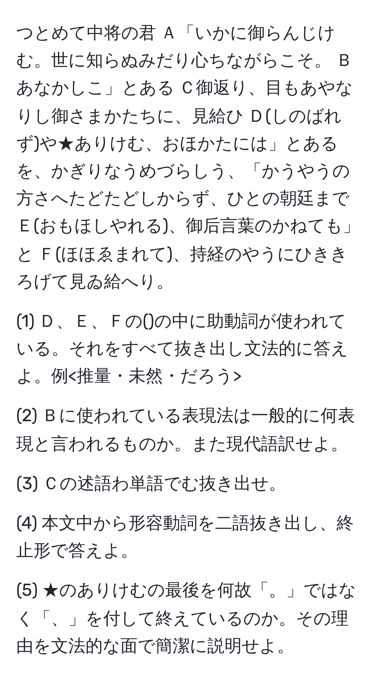 つとめて中将の君 Ａ「いかに御らんじけむ。世に知らぬみだり心ちながらこそ。 Ｂあなかしこ」とある Ｃ御返り、目もあやなりし御さまかたちに、見給ひ Ｄ(しのばれず)や★ありけむ、おほかたには」とあるを、かぎりなうめづらしう、「かうやうの方さへたどたどしからず、ひとの朝廷まで Ｅ(おもほしやれる)、御后言葉のかねても」と Ｆ(ほほゑまれて)、持経のやうにひききろげて見ゐ給へり。

(1) Ｄ、Ｅ、Ｆの()の中に助動詞が使われている。それをすべて抜き出し文法的に答えよ。例

(2) Ｂに使われている表現法は一般的に何表現と言われるものか。また現代語訳せよ。

(3) Ｃの述語わ単語でむ抜き出せ。

(4) 本文中から形容動詞を二語抜き出し、終止形で答えよ。

(5) ★のありけむの最後を何故「。」ではなく「、」を付して終えているのか。その理由を文法的な面で簡潔に説明せよ。