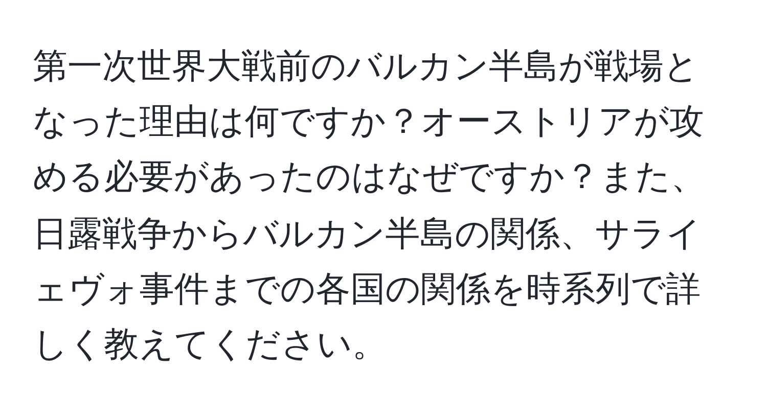 第一次世界大戦前のバルカン半島が戦場となった理由は何ですか？オーストリアが攻める必要があったのはなぜですか？また、日露戦争からバルカン半島の関係、サライェヴォ事件までの各国の関係を時系列で詳しく教えてください。