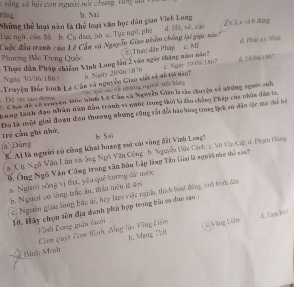 sô ng xã hội con người nói chung, u ng  t u   
úng b. Sai
Những thể loại nào là thể loại văn học dân gian Vĩnh Long
Tục ngữ, câu đổ b. Ca dao, hò c. Tục ngữ, phú d. Hò, vè, cáo đ Cả a và b đúng
d. Phát xit Nhật
Cuộc đấu tranh của Lê Cẩn và Nguyễn Giao nhằm chống lại giặc nào?
b. Thực dân Pháp c. Mĩ
Phương Bắc Trong Quốc
d. 10/06/1867
Thực dân Pháp chiếm Vĩnh Long lần 2 vào ngày tháng năm nào?
Ngày 30/06/1867 b. Ngày 20/06/1876 c. Ngày 20/06/1867
Truyện Đốc binh Lê Cần và nguyễn Giao viết về đề tài nào?
B. Để tải về những người anh hùng
7. Chủ đề về truyện Đốc binh Lê Cần và Nguyễn Giao là câu chuyện về những người anh
Để tài lao động
hùng lãnh đạo nhân dân đấu tranh vì nước trong thời kì đầu chống Pháp của nhân dân ta.
Đó là một giai đoạn đau thương nhưng cũng rất đỗi hào hùng trong lịch sử dân tộc mà thể hệ
trẻ cần ghi nhớ.
b. Sai
a. Đúng
8. Ai là người có công khai hoang mở cỏi vùng đất Vĩnh Long?
a. Cụ Ngô Văn Lân và ông Ngô Văn Công b. Nguyễn Hữu Cảnh c. Võ Văn Kiệt d. Phạm Hùng
9. Ông Ngô Văn Công trong văn bản Lập làng Tân Giai là người như thể nào
a. Người sống vị tha, yêu quê hương đất nước
b. Người có lòng trắc ần, thấu hiều lẽ đời
c, Người giàu lòng bác ái, hay làm việc nghĩa, thích hoạt động, tính bình dân
10. Hãy chọn tên địa danh phù hợp trong bài ca dao sau :
b. Mang Thit cặVũng Liêm d. Tam Bin!
Vĩnh Long giàu bưởi ...
Cam quýt Tam Bình, đồng lúa Vũng Liêm
Binh Minh