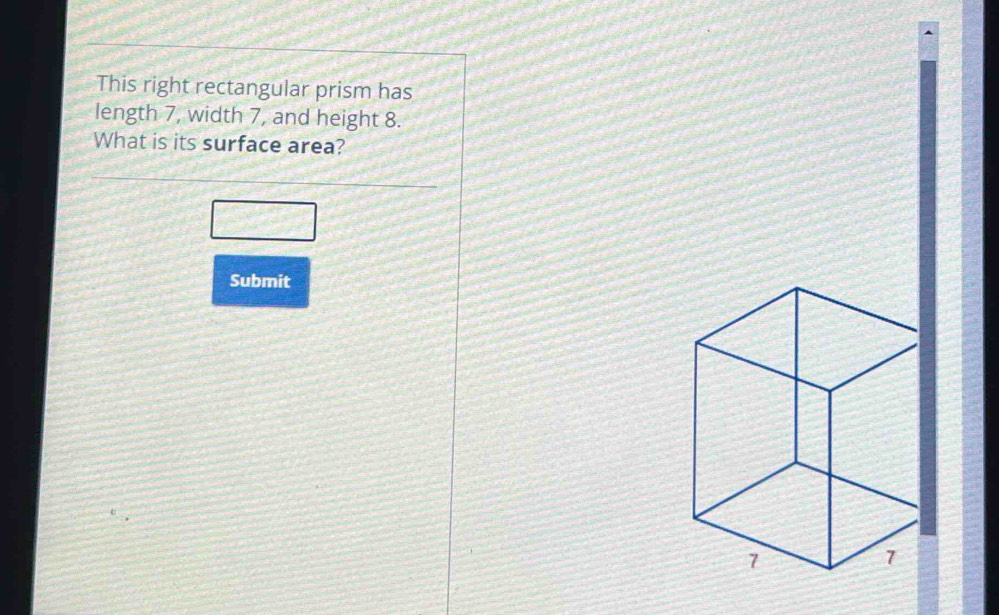 This right rectangular prism has 
length 7, width 7, and height 8. 
What is its surface area? 
_ ,∠ 
Submit