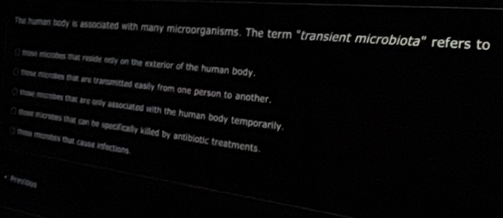 The human body is associated with many microorganisms. The term "transient microbiota" refers to
( mose eicrabes that reside only on the exterior of the human body.
() those microbes that are transmitted easily from one person to another.
⊥ those ecrobes that are only associated with the human body temporarily.
∩ those mucrobes that can be specifically killed by antibiotic treatments.
t tome mumbes that couse infections
. Prentious