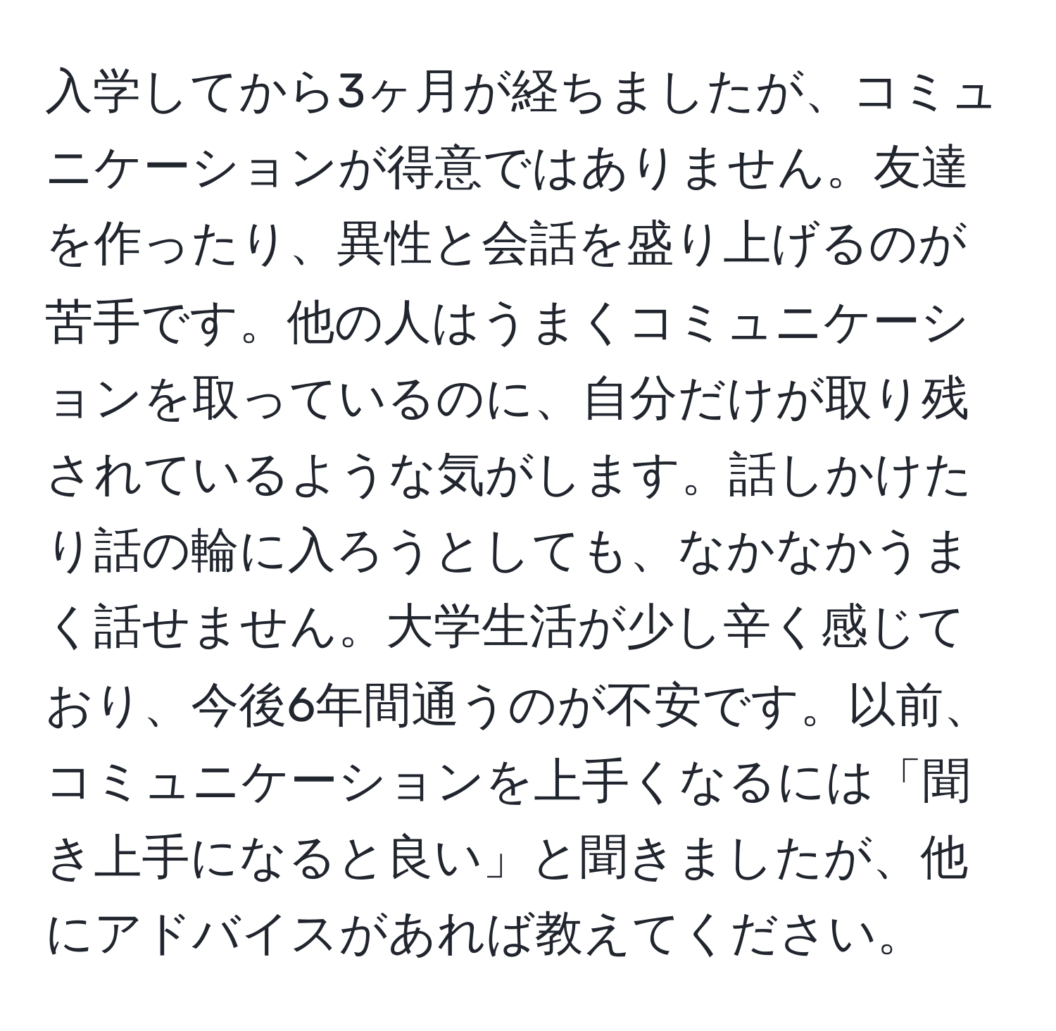 入学してから3ヶ月が経ちましたが、コミュニケーションが得意ではありません。友達を作ったり、異性と会話を盛り上げるのが苦手です。他の人はうまくコミュニケーションを取っているのに、自分だけが取り残されているような気がします。話しかけたり話の輪に入ろうとしても、なかなかうまく話せません。大学生活が少し辛く感じており、今後6年間通うのが不安です。以前、コミュニケーションを上手くなるには「聞き上手になると良い」と聞きましたが、他にアドバイスがあれば教えてください。