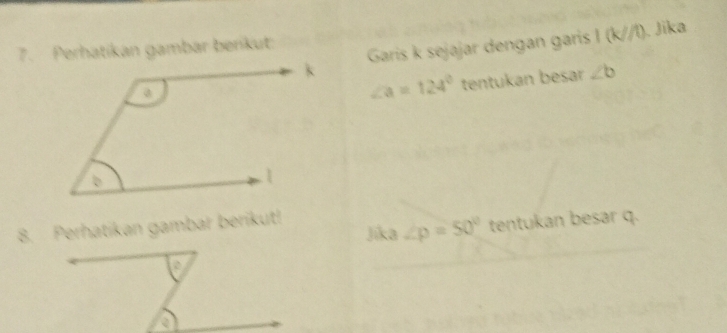 Garis k sejajar dengan garis I (k//l). Jika 
7. Perhatíkan gambar berkut:
∠ a=124° tentukan besar ∠ b
Jika ∠ p=50° tentukan besar q. 
8. Perhatikan gambar berikut!