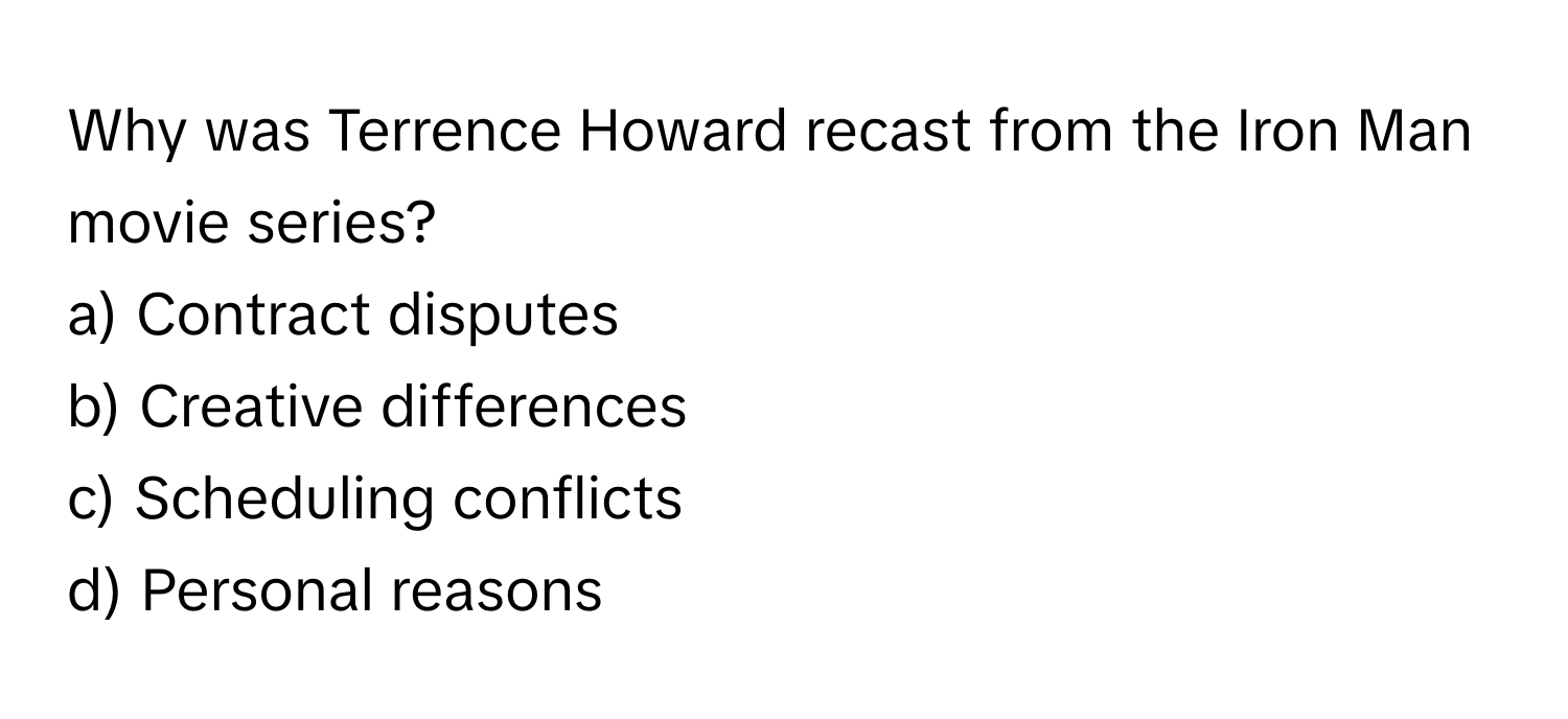 Why was Terrence Howard recast from the Iron Man movie series?

a) Contract disputes
b) Creative differences
c) Scheduling conflicts
d) Personal reasons