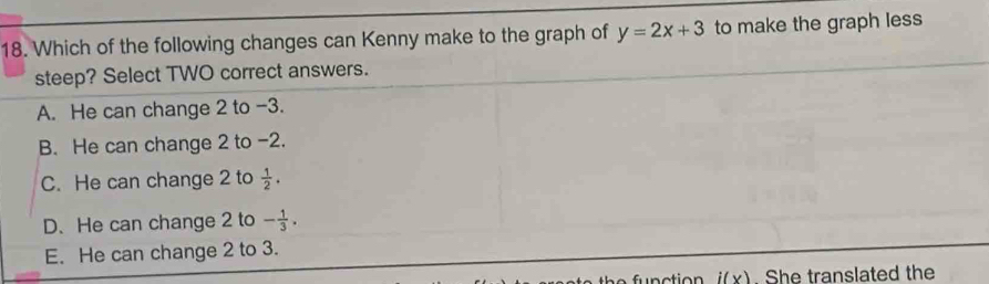 Which of the following changes can Kenny make to the graph of y=2x+3 to make the graph less
steep? Select TWO correct answers.
A. He can change 2 to -3.
B. He can change 2 to -2.
C. He can change 2 to  1/2 .
D. He can change 2 to - 1/3 .
E. He can change 2 to 3.
i(x). She translated the