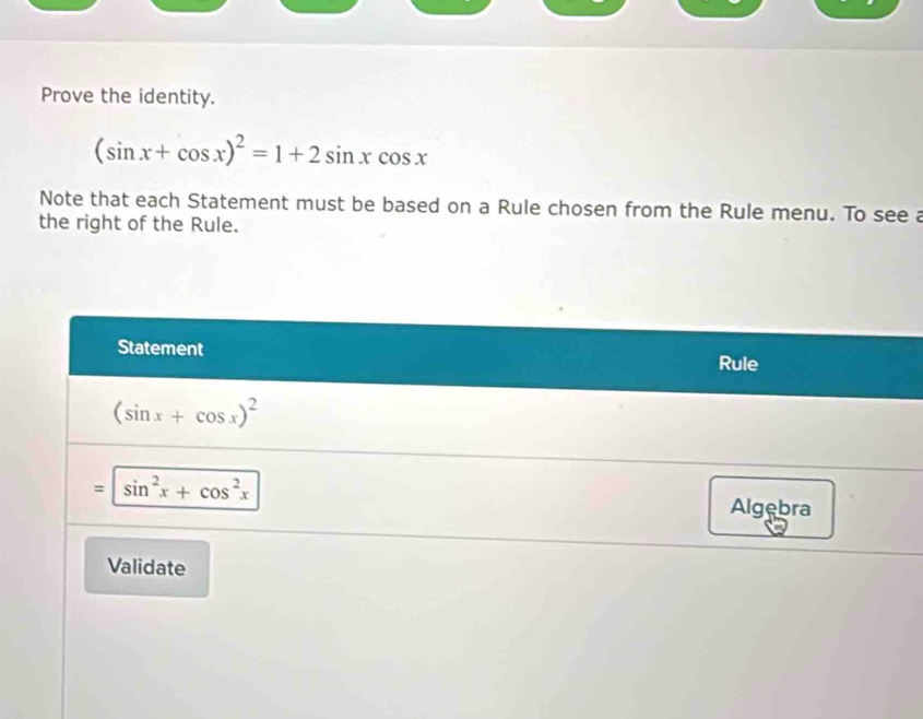 Prove the identity.
(sin x+cos x)^2=1+2sin xcos x
Note that each Statement must be based on a Rule chosen from the Rule menu. To see a
the right of the Rule.
Statement Rule
(sin x+cos x)^2
= sin^2x+cos^2x Algebra
Validate