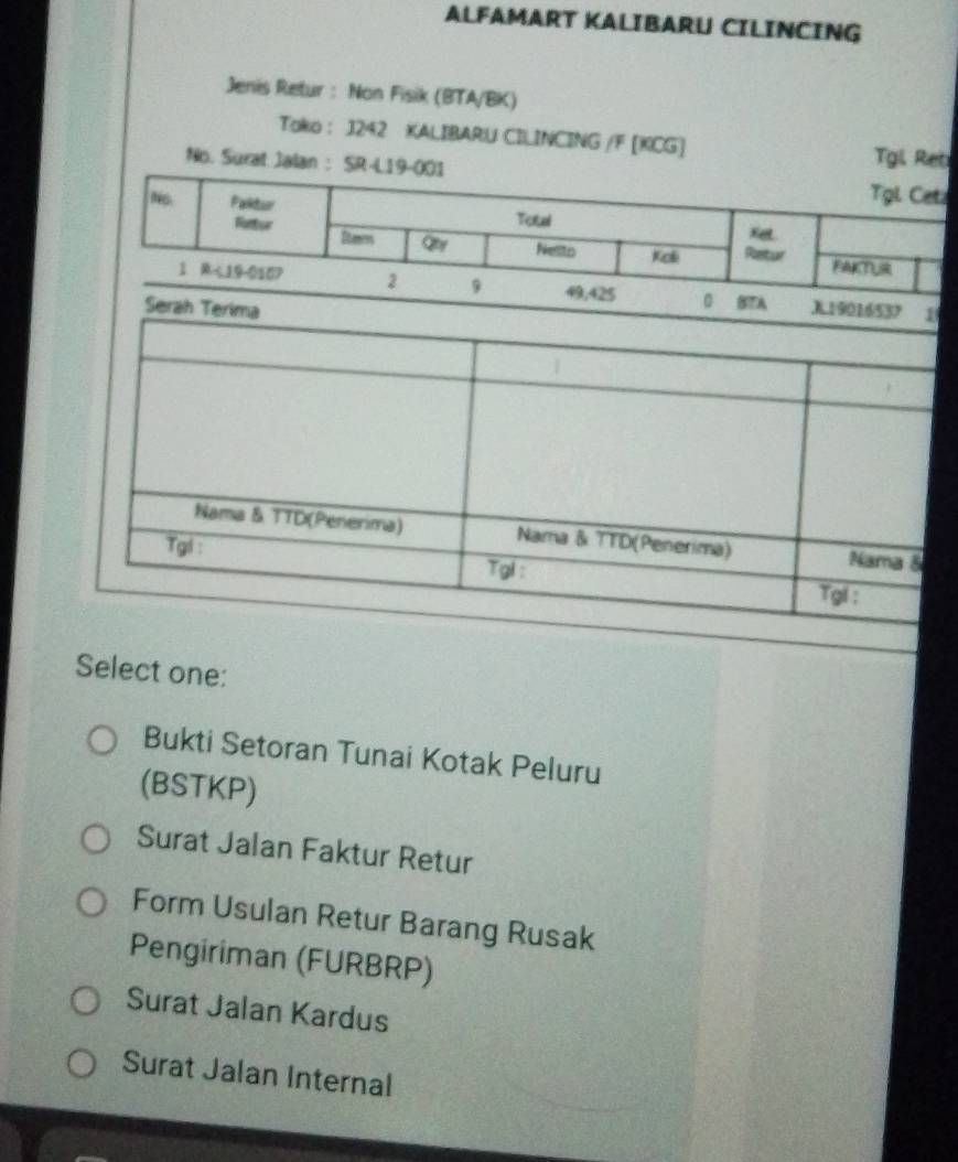 ALFAMART KALIBARU CILINCING
Jenis Retur : Non Fisik (BTA/BK)
Tako : 1242 KALIBARU CILINCING /F [KCG] Tgi
No. Sura
Select one:
Bukti Setoran Tunai Kotak Peluru
(BSTKP)
Surat Jalan Faktur Retur
Form Usulan Retur Barang Rusak
Pengiriman (FURBRP)
Surat Jalan Kardus
Surat Jalan Internal