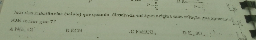 1
P- x/2  D frac ,P-frac 3^ 
Qual das substâncias (soluto) que quando dissolvida em água origina uma solução que apresental
OH maior gue 7?
△ NHE_(3) B KCN C NaHC O_3 D K_2SO_4downarrow