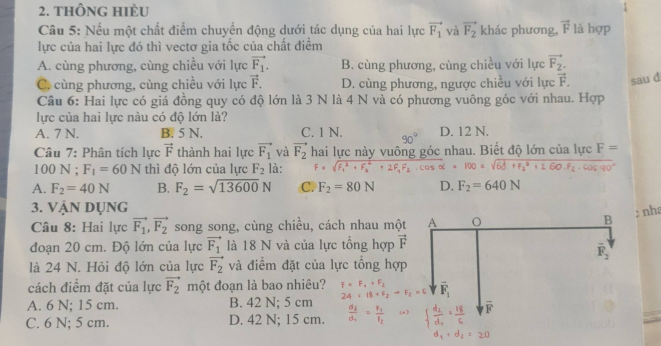 THÔNG HIÊU
Câu 5: Nếu một chất điểm chuyển động dưới tác dụng của hai lực vector F_1 và vector F_2 khác phương, vector F là hợp
lực của hai lực đó thì vectơ gia tốc của chất điểm
A. cùng phương, cùng chiều với lực vector F_1. B. cùng phương, cùng chiều với lực vector F_2.
C. cùng phương, cùng chiều với lực vector F. D. cùng phương, ngược chiều với lực vector F.
sau đ
Câu 6: Hai lực có giá đồng quy có độ lớn là 3 N là 4 N và có phương vuông góc với nhau. Hợp
lực của hai lực nàu có độ lớn là?
A. 7 N. B. 5 N. C. 1 N. D. 12 N.
90°
Câu 7: Phân tích lực vector F thành hai lực vector F_1 và vector F_2 hai lực này vuông góc nhau. Biết độ lớn của lực F=
100 N ; F_1=60N thì độ lớn của lực F_2 là: F=sqrt (F_1)^2+F_2^(2+2F_1)F_2· cos 
+260.F_2· cos 90°
A. F_2=40N B. F_2=sqrt(13600)N C. F_2=80N D. F_2=640N
3. Vận dụng
Câu 8: Hai lực vector F_1,vector F_2 song song, cùng chiều, cách nhau một
;nha
đoạn 20 cm. Độ lớn của lực vector F_1 là 18 N và của lực tổng hợp vector F
là 24 N. Hỏi độ lớn của lực vector F_2 và điểm đặt của lực tổng hợp
cách điểm đặt của lực vector F_2 một đoạn là bao nhiêu?
+F,
A. 6 N; 15 cm. B. 42 N; 5 cm
C. 6 N; 5 cm. D. 42 N; 15 cm.