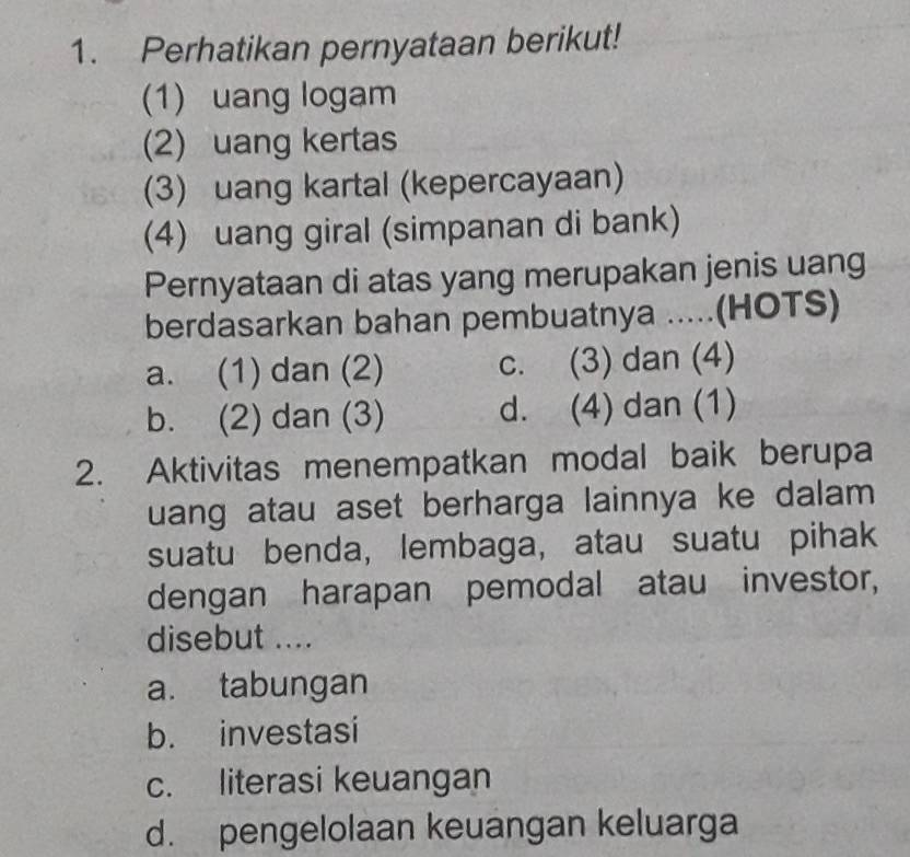 Perhatikan pernyataan berikut!
(1) uang logam
(2) uang kertas
(3) uang kartal (kepercayaan)
(4) uang giral (simpanan di bank)
Pernyataan di atas yang merupakan jenis uang
berdasarkan bahan pembuatnya .....(HOTS)
a. (1) dan (2) c. (3) dan (4)
b. (2) dan (3) d. (4) dan (1)
2. Aktivitas menempatkan modal baik berupa
uang atau aset berharga lainnya ke dalam 
suatu benda, lembaga, atau suatu pihak
dengan harapan pemodal atau investor,
disebut ....
a. tabungan
b. investasi
c. literasi keuangan
d. pengelolaan keuangan keluarga