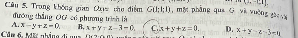 x(1,-1;1). 
Câu 5. Trong không gian Oxyz cho điểm G(1;1;1) , mặt phẳng qua G và vuông góc với
đường thẳng OG có phương trình là
A. x-y+z=0. B. x+y+z-3=0. C. x+y+z=0. D. x+y-z-3=0
Câu 6. Mặt phẳng đi qua D(2.0.