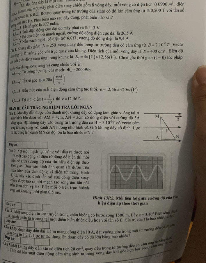 khi đó, ông dây là một nàm ch
3. Rotato của một máy phát điện xoay chiều gồm 8 vòng dây, mỗi vòng có diện tích 0.0900m^2 , điện
của rotato là 6,0Ω. Rotato quay trong từ trường của stato có độ lớn cảm ứng từ là 0,500 T với tần số
đờng đổi 50,0 Hz. Phát biểu nào sau đây đúng, phát biểu nào sai?
./ Tần số góc là 377 rad/s.
* / Suất điện động cục đại do máy phát ra là 113 V.
B      Bỏ qua điện trở mạch ngoài, cường độ dòng điện cực đại là 20,5 A
u / Nếu mạch ngoài có điện trở 6,0Ω, cường độ dòng điện là 9,4 A
(la 4. Khung dây gồm N=250 vòng quay đều trong từ trường đều có cảm ứng từ B=2.10^(-2)T. Vectơ
am ứng từ # vuỡng góc với trục quay của khung. Diện tích của mỗi vòng dây là S=400cm^2. Biên độ
ủu suất điện động cám ứng trong khung là E_0=4π (V)approx 12,56(V). Chọn gốc thời gian
yên của khung song song và cùng chiều với B . (t=0) lúc pháp
a....../ Từ thông cực đại của mạch: Phi _a=2000Wb.
/ Tần số góc omega =20π ( rad/s )
c......../ Biểu thức của suất điện động cảm ứng tức thời: e=12,56sin 20π t(V)
£....../ Tại thời diemt= 1/40  s thì e=12,56V.
phân III. câu trác nghiệm trả lời ngân
Cât 1. Một dây dẫn được uốn thành một khung dây có dạng tam giác vuông tại A
như hình bên dưới với AM=4cm,AN=3cm có dòng điện với cường độ 5A M B
chạy qua. Đặt khung dây vào trong từ trường đều có B=3.10^(-3)T có vecto cảm
ứng từ song song với cạnh AN hường như hình vẽ. Giữ khung dây cổ định. Lực 1
từ tác dụng lên cạnh MN có độ lớn là bao nhiêu mN ?
A N
Đáp án:
Câu 2. Xét một mạch tạo sóng với đầu ra được nối
mới một dao động kí điện tử dùng đề hiển thị mối
liên hệ giữa cường độ của tín hiệu điện áp theo
thời gian. Dựa vào hình ảnh quan sát được trên
màn hình của dao động kí điện tử trong Hình
13P.2, hãy xác định tần số của dòng điện xoay
chiều được tạo ra bởi mạch tạo sóng âm tần nói
trên theo đơn vị Hz. Biết mỗi ô trên trục hoành
ởng với khoảng thời gian 0,5 ms.
Hình 13P2. Mối liên hệ giữa cường độ của tia
Đáp án:
hiệu điện áp theo thời gian
Cm 3. Một sóng điện từ lan truyền trong chân không có bước sông 1500 m. Lấy c=3.10^8 Biết sóng điện
từ, thành phần từ trường tại một điểm biến thiên điều hòa với tần số f. Giá trị của flà bao nhiều kH
Đáp án:
Cầu 4.Một đoạn dây dẫn dài 1,5 m mang dòng điện 10 A, đặt vuông góc trong một từ trường đều có độ lớn
cam ứng từ 1,2 T. Lực từ tác dụng lên đoạn dây có độ lớn bằng bao nhiều?
Đáp án:
Câu 5.Một khung dây dẫn kín có diện tích 20cm^2 *, quay đều trong từ trường đều có cảm ứng từ bằng 003
T. Tính độ lớn suất điện động cảm ứng 3 trong vòng dây khi góc hợp bởi veclo cảm ứng từ v
_