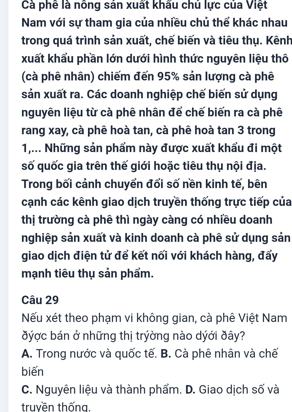 Cà phê là nông sán xuất khấu chú lực của Việt
Nam với sự tham gia của nhiều chủ thể khác nhau
trong quá trình sản xuất, chế biến và tiêu thụ. Kênh
xuất khẩu phần lớn dưới hình thức nguyên liệu thô
(cà phê nhân) chiếm đến 95% sản lượng cà phê
sản xuất ra. Các doanh nghiệp chế biến sử dụng
nguyên liệu từ cà phê nhân để chế biến ra cà phê
rang xay, cà phê hoà tan, cà phê hoà tan 3 trong
1,... Những sản phẩm này được xuất khẩu đi một
số quốc gia trên thế giới hoặc tiêu thụ nội địa.
Trong bối cảnh chuyển đổi số nền kinh tế, bên
cạnh các kênh giao dịch truyền thống trực tiếp của
thị trường cà phê thì ngày càng có nhiều doanh
nghiệp sản xuất và kinh doanh cà phê sử dụng sản
giao dịch điện tử để kết nối với khách hàng, đẩy
mạnh tiêu thụ sản phẩm.
Câu 29
Nếu xét theo phạm vi không gian, cà phê Việt Nam
đýợc bán ở những thị trýờng nào dýới ðây?
A. Trong nước và quốc tế. B. Cà phê nhân và chế
biến
C. Nguyên liệu và thành phẩm. D. Giao dịch số và
truyền thống.