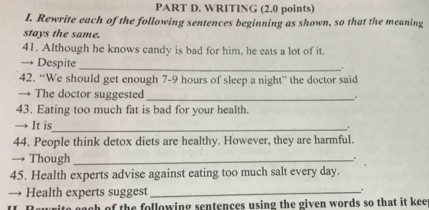 WRITING (2.0 points) 
I. Rewrite each of the following sentences beginning as shown, so that the meaning 
stays the same. 
41. Although he knows candy is bad for him, he eats a lot of it. 
→ Despite_ 
. 
42. “We should get enough 7-9 hours of sleep a night” the doctor said 
→ The doctor suggested_ 
. 
43. Eating too much fat is bad for your health. 
→ It is_ 
. 
44. People think detox diets are healthy. However, they are harmful. 
→ Though_ 
. 
45. Health experts advise against eating too much salt every day. 
→ Health experts suggest_ 
. 
g ite each of the following sentences using the given words so that it kee .