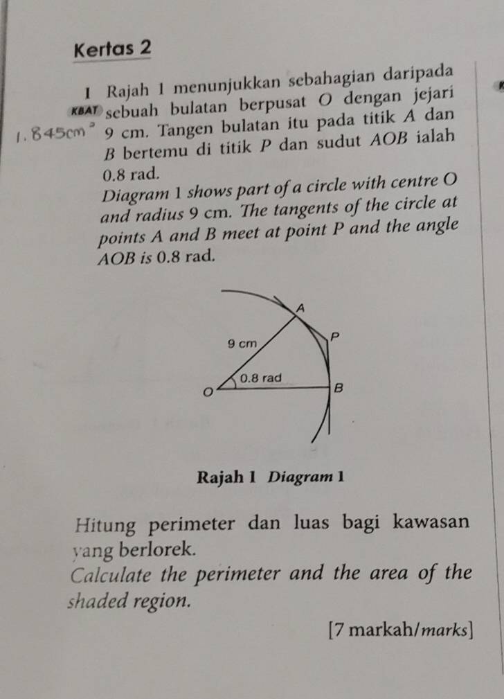 Kertas 2 
1 Rajah 1 menunjukkan sebahagian daripada 
*A sebuah bulatan berpusat O dengan jejarí
845cm 9 cm. Tangen bulatan itu pada titik A dan
B bertemu di titik P dan sudut AOB ialah
0.8 rad. 
Diagram 1 shows part of a circle with centre O
and radius 9 cm. The tangents of the circle at 
points A and B meet at point P and the angle
AOB is 0.8 rad. 
Rajah 1 Diagram 1 
Hitung perimeter dan luas bagi kawasan 
yang berlorek. 
Calculate the perimeter and the area of the 
shaded region. 
[7 markah/marks]