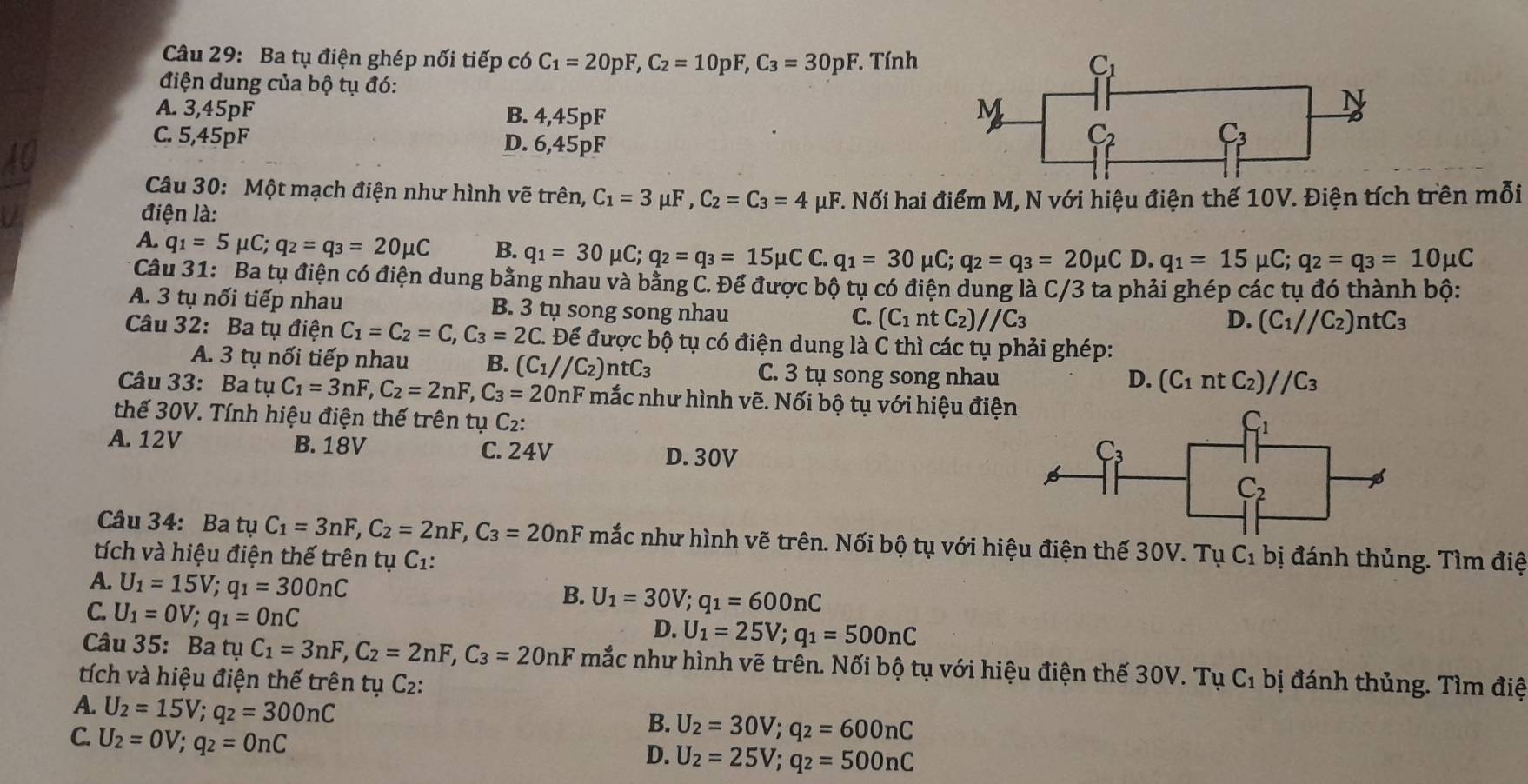 Ba tụ điện ghép nối tiếp có C_1=20pF,C_2=10pF,C_3=30pF *. Tính C_1
điện dung của bộ tụ đó:
A. 3,45pF B. 4,45pF
M
N
C. 5,45pF D. 6,45pF
C_2
C_3
Câu 30: Một mạch điện như hình vẽ trên, C_1=3mu F,C_2=C_3=4mu
điện là: μF. Nối hai điểm M, N với hiệu điện thế 10V. Điện tích trên mỗi
A. q_1=5mu C;q_2=q_3=20mu C B. q_1=30mu C;q_2=q_3=15mu CC.q_1=30mu C;q_2=q_3=20mu C D. q_1=15 mu C;q_2=q_3=10mu C
* Câu 31: Ba tụ điện có điện dung bằng nhau và bằng C. Để được bộ tụ có điện dung là C/3 ta phải ghép các tụ đó thành bộ:
A. 3 tụ nổi tiếp nhau B. 3 tụ song song nhau
C. (C_1 nt C_2)//C_3 D. (C_1//C_2)ntC_3
Câu 32: Ba tụ điện C_1=C_2=C,C_3=2C. * Để được bộ tụ có điện dung là C thì các tụ phải ghép:
A. 3 tụ nổi tiếp nhau B. (C_1//C_2)ntC_3 C. 3 tụ song song nhau
D. (C_1ntC_2)//C_3
Câu 33: Ba tụ C_1=3nF,C_2=2nF,C_3=20nF mắc như hình vẽ. Nối bộ tụ với hiệu điện
thế 30V. Tính hiệu điện thế trên tụ C_2:
C_1
A. 12V B. 18V C. 24V D. 30V C_3
C_2
Câu 34: Ba tụ C_1=3nF,C_2=2nF,C_3=20nF mắc như hình vẽ trên. Nối bộ tụ với hiệu điện thế 30V. Tụ
tích và hiệu điện thế trên tụ C_1. C_1 bị đánh thủng. Tìm điệ
A. U_1=15V;q_1=300nC
C. U_1=0V;q_1=0nC
B. U_1=30V;q_1=600nC
D. U_1=25V;q_1=500nC
Câu 35: Ba tụ C_1=3nF,C_2=2nF,C_3=20nF mắc như hình vẽ trên. Nối bộ tụ với hiệu điện thế 30V. Tụ
tích và hiệu điện thế trên tụ C2: C_1 bị đánh thủng. Tìm điệ
A. U_2=15V;q_2=300nC
C. U_2=0V;q_2=0nC
B. U_2=30V;q_2=600nC
D. U_2=25V;q_2=500nC