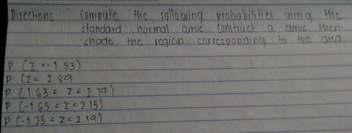 Directions. compule the following probabilities wing the 
standard normal curve. constuct a curvc then 
shade the region corresponding to the ana. 
P (z>-1.53)
P 1z<2.89
P (1.63
P (-1.65
P (-1.25