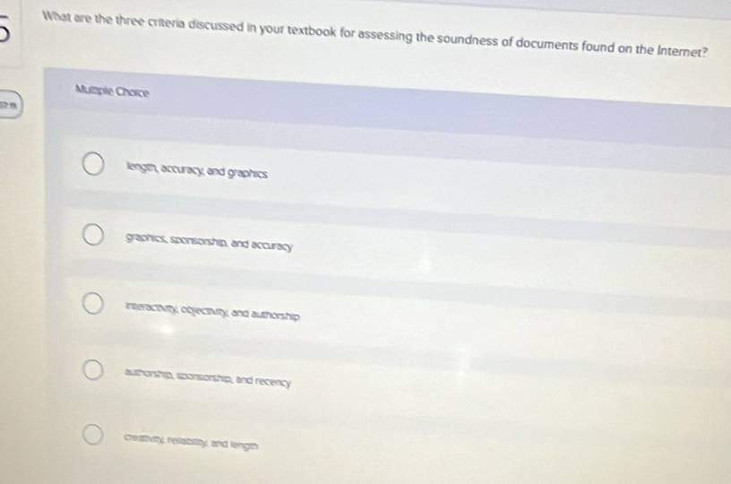 What are the three criteria discussed in your textbook for assessing the soundness of documents found on the Internet?
Mulzple Choice
2 n
length, accuracy, and graphics
graphics, sponsorship, and accuracy
interactivity, objectivity, and authorship
authorship, sponsorship, and recency
creatiuity, reliablity, and length