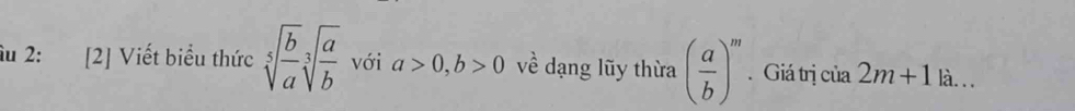 âu 2: [2] Viết biểu thức sqrt[5](frac b)asqrt[3](frac a)b với a>0, b>0 về dạng lũy thừa ( a/b )^m. Giá trị của 2m+1|a...