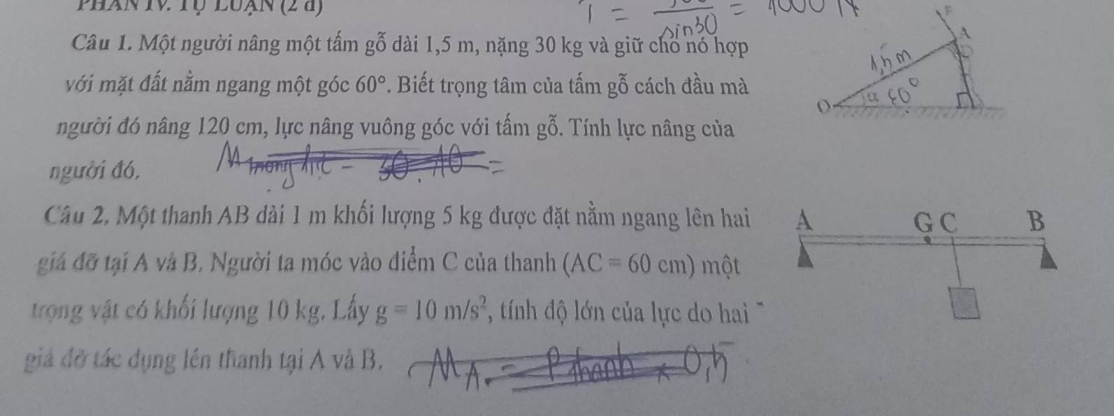 Phan Iv Tộ loạn (2 à) F 
Câu 1. Một người nâng một tấm gỗ dài 1,5 m, nặng 30 kg và giữ cho nó hợp 
với mặt đất nằm ngang một góc 60°. Biết trọng tâm của tấm gỗ cách đầu mà 
( 
người đó nâng 120 cm, lực nâng vuông góc với tấm gỗ. Tính lực nâng của 
người đó, 
Câu 2, Một thanh AB dài 1 m khối lượng 5 kg được đặt nằm ngang lên hai 
giá đỡ tại A và B. Người ta móc vào điểm C của thanh (AC=60cm) một 
trọng vật có khối lượng 10 kg, Lấy g=10m/s^2 * tính độ lớn của lực do ha 
giáả đỡ tác dụng lên thanh tại A và B,