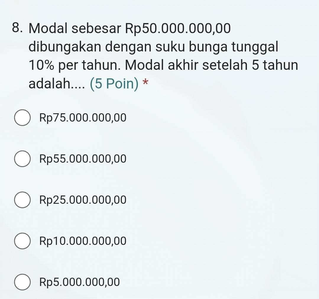 Modal sebesar Rp50.000.000,00
dibungakan dengan suku bunga tunggal
10% per tahun. Modal akhir setelah 5 tahun
adalah.... (5 Poin) *
Rp75.000.000,00
Rp55.000.000,00
Rp25.000.000,00
Rp10.000.000,00
Rp5.000.000,00