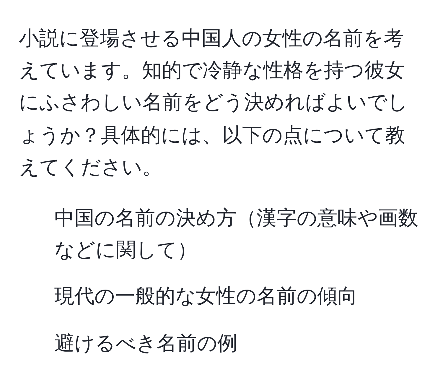 小説に登場させる中国人の女性の名前を考えています。知的で冷静な性格を持つ彼女にふさわしい名前をどう決めればよいでしょうか？具体的には、以下の点について教えてください。  
- 中国の名前の決め方漢字の意味や画数などに関して  
- 現代の一般的な女性の名前の傾向  
- 避けるべき名前の例