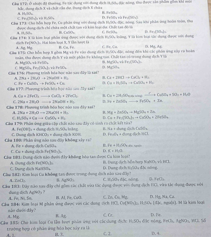 Câu 172:dot 0 nhiệt độ thường, Fe tác dụng với dung dịch H_2SO 4 đặc nóng, thu được sản phẩm gồm khí mùi
hắc, dung dịch X và chất rần dư. Dung dịch X chứa
A. H_2SO_4.
B. ^2eSO_4.
C. Fe_2(SO_4) 3 và H_2SO_4. D. FeSO_4 và Fe_2(SO_4).
Câu 173 : Cho hỗn hợp Fe, Cu phản ứng với dung dịch H_2SO dpartial c , nóng. Sau khi phản ứng hoàn toàn, thu
được dung dịch chỉ chứa một chất tan và kim loại dư. ở ch ất tan đó là
A. H_2SO_4. B. CuSO_4. C. FeSO_4. D. Fe_2(SO_4)_3.
Câu 174: X là kim loại phản ứng được với dung dịch H_2SO_4 loãng, Y là kim loại tác dụng được với dung
dịch Fe(NO_3) 3. Hai kim loại X, Y lần lượt là
A. Ag,Mg B. Cu, Fe. C. Fe, Cu. D. Mg, Ag.
Câu 175: Cho hỗn hợp X gồm Mg và Fe vào dung dịch H_2SO_4dJc :, nóng đến khi các phản ứng xảy ra hoàn
toàn, thu được dung dịch Y và một phần Fe không tan. Chất tan có trong dung dịch Y là
A. MgSO_4 và FeSO_4. B. MgSO_4 và Fe_2(SO_4)_3.
C. MgSO_4,Fe_2(SO_4) và FeSO_4 D. MgSO_4.
Câu 176: Phương trình hóa học nào sau đây là sai?
A. 2Na+2H_2Oto 2NaOH+H_2. B. Ca+2HClto CaCl_2+H_2.
D.
C. Fe+CuSO_4to FeSO_4+Cu. Cu+H_2SO_4to CuSO_4+H_2.
* Câu 177: Phương trình hóa học nào sau đây sai?
A. Cu+2FeCl_3to CuCl_2+2FeCl_2. B. Cu+2H_2SO_4(d% ning)xrightarrow rCuSO_4+SO_2+H_2O
C. 2Na+2H_2Oto 2NaOH+H_2. D. Fe+ZnSO_4to FeSO_4+Zn.
Câu 178: Phương trình hóa học nào sau đây sai?
A. 2Na+2H_2Oto 2NaOH+H_2. B. Mg+ZnSO_4to MgSO_4+Zn.
C. H_2SO_4+Cuto CuSO_4+H_2. D. Cu+Fe_2(SO_4)_3to CuSO_4+2FeSO_4.
Câu 179: Phản ứng giữa cặp chất nào sau đây có sinh ra chất kết tủa?
A. Fe(OH)_3+ dung dịch H_2SO_4 loãng. B. Na+c lung dịch CuSO_4.
C. Dung dịch KHCO_3 + dung dịch KOH. D. Fe_3O_4 + dung dịch HCI.
Câu 180: Phản ứng nào sau đây không xảy ra?
B.
A. Fe + dung dịch CuSO_4. Fe+H_2SO 4( 3c.  nguồi
C. Cu + dung dịch Fe(NO_3)_3.
D. K+H_2O.
Câu 181: Dung dịch nào dưới đây không hòa tan được Cu kim loại?
A. Dung dịch Fe (NO_3)_3. B. Dung dịch hỗn hợp NaNO_3 và HCl.
C. Dung dịch NaHSO₄. D. Dung dịch H_2SO 4 đặc nóng.
Câu 182: Kim loại Cu không tan được trong dung dịch nào sau dây?
A. ZnCl B. AgNO_3. C. H_2SO_4de, , nóng. D. FeCl_3.
Câu 183:D Dãy nào sau đây chỉ gồm các chất vừa tác dụng được với dụng dịch HCl, vừa tác dụng được với
dung dịch AgNO_3 ?
A. Fe, Ni, Sn. B. Al, Fe, CuO. C. Zn, Cu, Mg. D. Hg,Na,Ca
*  Câu 184: Kim loại M phản ứng được với các dung địch HC a Cu(NO_3)_2,H_2SO 4 ( overline 3c. nguội). M là kim loại
nào dưới đây?
A. Mg. B. Ag. C. Cr. D. Fe.
Câu 185: Cho kim loại Cu lần lượt phản ứng với các dung dịch: H_2SO_4 overline 3C nóng, FeCl_3,AgNO_3 , HCl. Số
trường hợp có phản ứng hóa học xảy ra là
A. 1. B. 3. C. 2. D. 4.