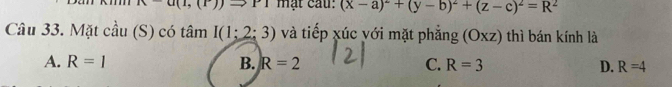 n-a(1,(1)) ^-1 mặt cau: (x-a)^2+(y-b)^2+(z-c)^2=R^2
Câu 33. Mặt cầu (S) có tâm I(1;2;3) và tiếp xúc yới mặt phẳng (Oxz) thì bán kính là
A. R=1 B. R=2 C. R=3 D. R=4