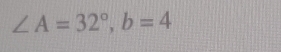 ∠ A=32°, b=4