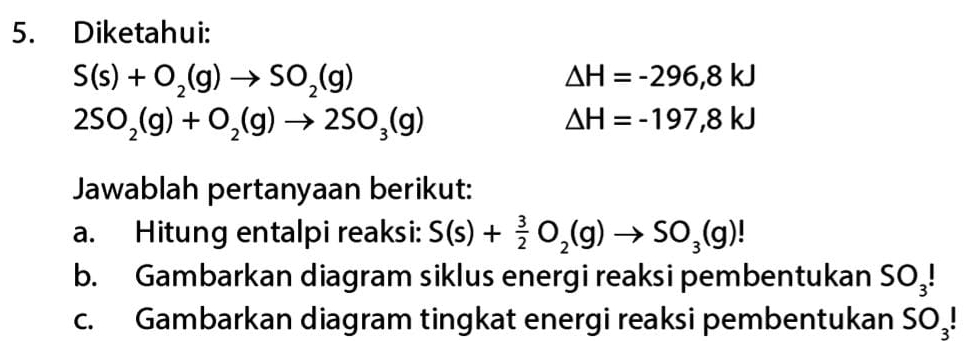 Diketahui:
S(s)+O_2(g)to SO_2(g)
△ H=-296,8kJ
2SO_2(g)+O_2(g)to 2SO_3(g)
△ H=-197,8kJ
Jawablah pertanyaan berikut: 
a. Hitung entalpi reaksi: S(s)+ 3/2 O_2(g)to SO_3(g)!
b. Gambarkan diagram siklus energi reaksi pembentukan SO_3!
c. Gambarkan diagram tingkat energi reaksi pembentukan SO_3!