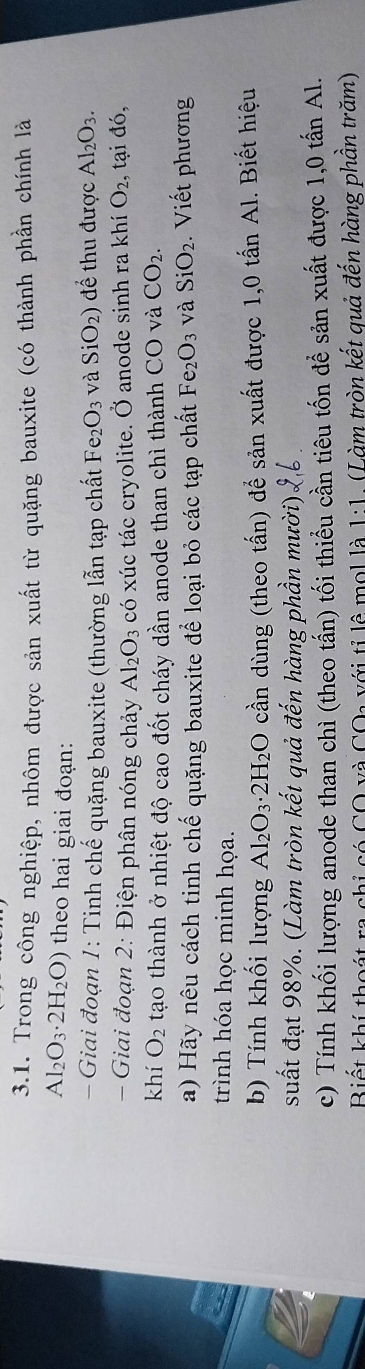 Trong công nghiệp, nhôm được sản xuất từ quặng bauxite (có thành phần chính là
Al_2O_3· 2H_2O) theo hai giai đoạn: 
- Giai đoạn 1: Tinh chế quặng bauxite (thường lẫn tạp chất Fe_2O_3 và SiO_2) để thu được Al_2O_3. 
Giai đoạn 2: Điện phân nóng chảy Al_2O_3 có xúc tác cryolite. Ở anode sinh ra khí O_2 , tại đó, 
khí O_2 tạo thành ở nhiệt độ cao đốt cháy dần anode than chì thành CO và CO_2. 
a) Hãy nêu cách tinh chế quặng bauxite để loại bỏ các tạp chất Fe_2O_3 và SiO_2 Viết phương 
trình hóa học minh họa. 
b) Tính khối lượng Al_2O_3· 2H_2O cần dùng (theo tấn) để sản xuất được 1,0 tấn Al. Biết hiệu 
suất đạt 98%. (Làm tròn kết quả đến hàng phần mười). 
c) Tính khối lượng anode than chì (theo tấn) tối thiểu cần tiêu tốn để sản xuất được 1,0 tấn Al. 
Biết khí thoát ra chỉ có C với tỉ lê mol là 1:1 (Làm tròn kết quả đến hàng phần trăm) 
(∩ ()