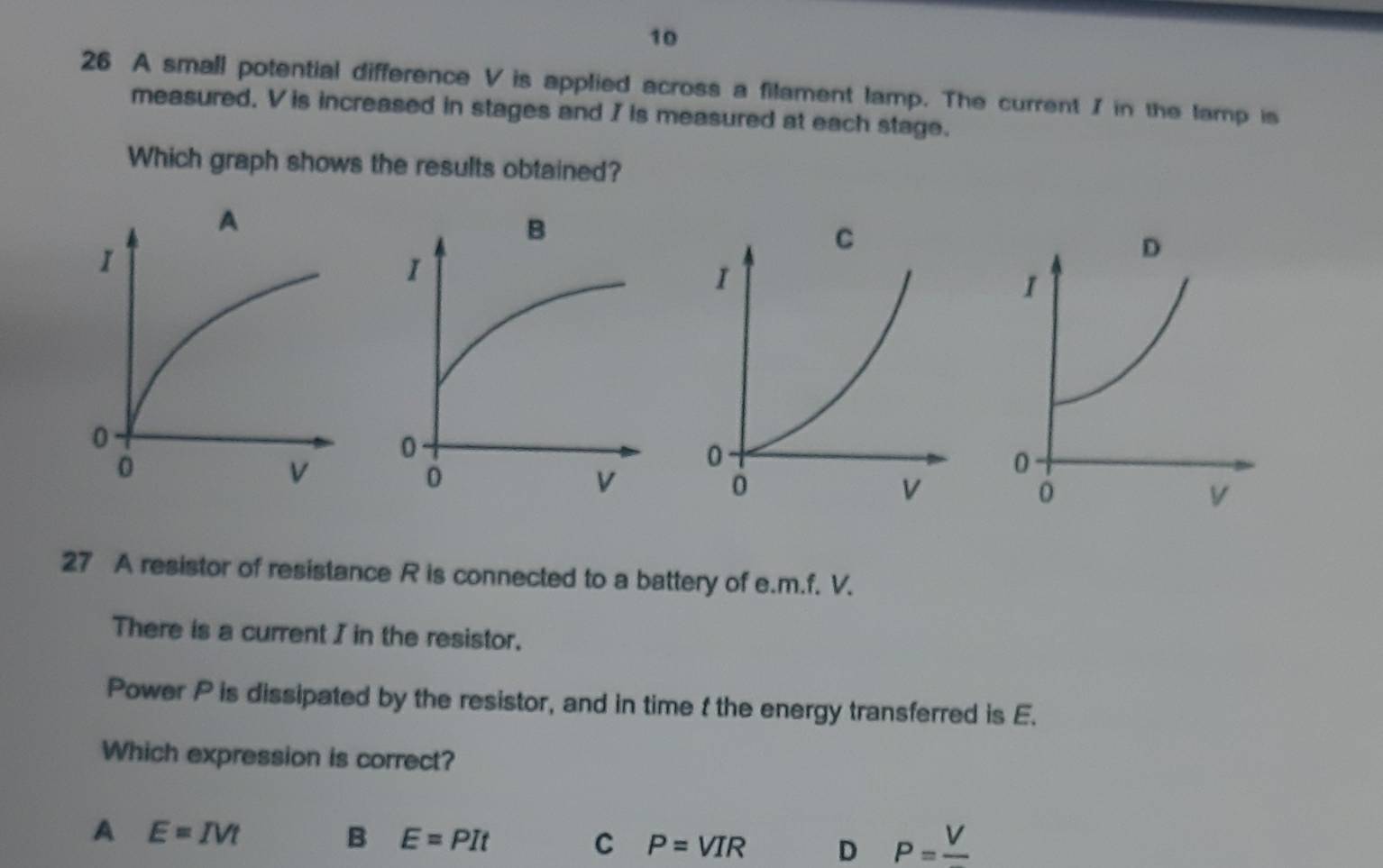 10
26 A small potential difference V is applied across a filament lamp. The current / in the lamp is
measured. V is increased in stages and I is measured at each stage.
Which graph shows the results obtained?
27 A resistor of resistance R is connected to a battery of e. m. f. V.
There is a current I in the resistor.
Power P is dissipated by the resistor, and in time t the energy transferred is E.
Which expression is correct?
A E=IVt
B E=PIt
C P=VIR D P=frac V