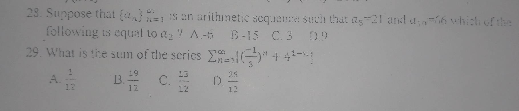 Suppose that  a_n _(n=1)^(∈fty) is an arithmnetic sequence such that . a_5=21 and a_;0=56 which of the
following is equal to a_2 ? A. -6 B. -15 C. 3 D. 9
29. What is the sum of the series sumlimits (_n=1)^(∈fty)[( (-1)/3 )^n+4^(1-n)]
A.  1/12   19/12  C.  13/12  D.  25/12 
B.