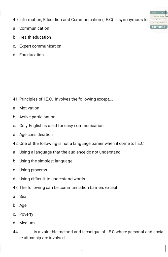 Information, Education and Communication (I.E.C) is synonymous to. ç
a. Communication
CHAT STYLE
b. Health education
c. Expert communication
d. Foreducation
41. Principles of I.E.C. involves the following except....
a. Motivation
b. Active participation
c. Only English is used for easy communication
d. Age consideration
42. One of the following is not a language barrier when it come to I.E.C
a. Using a language that the audience do not understand
b. Using the simplest language
c. Using proverbs
d. Using difficult to understand words
43. The following can be communication barriers except
a. Sex
b. Age
c. Poverty
d. Medium
44. _ .is a valuable method and technique of I.E.C where personal and social
relationship are involved
11