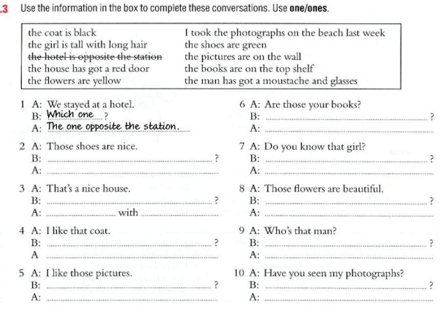 .3 Use the information in the box to complete these conversations. Use one/ones. 
the coat is black I took the photographs on the beach last week 
the girl is tall with long hair the shoes are green 
the hotel is opposite the station the pictures are on the wall 
the house has got a red door the books are on the top shelf 
the flowers are yellow the man has got a moustache and glasses 
1 A: We stayed at a hotel. 6 A: Are those your books? 
B. Which one.... ? B: _? 
A: The one opposite the station. A:_ 
2 A: Those shoes are nice. 7 A: Do you know that girl? 
B:_ 
? B: _? 
A:_ 
A:_ 
3 A: That’s a nice house. 8 A: Those flowers are beautiful. 
B:_ 
B:_ 
? 
A: _with _A:_ 
4 A: I like that coat. 9 A: Who’s that man? 
B:_ 
? B: _? 
_A 
A:_ 
5 A: I like those pictures. 10 A: Have you seen my photographs? 
B:_ 
? B: _? 
A:_ 
A:_