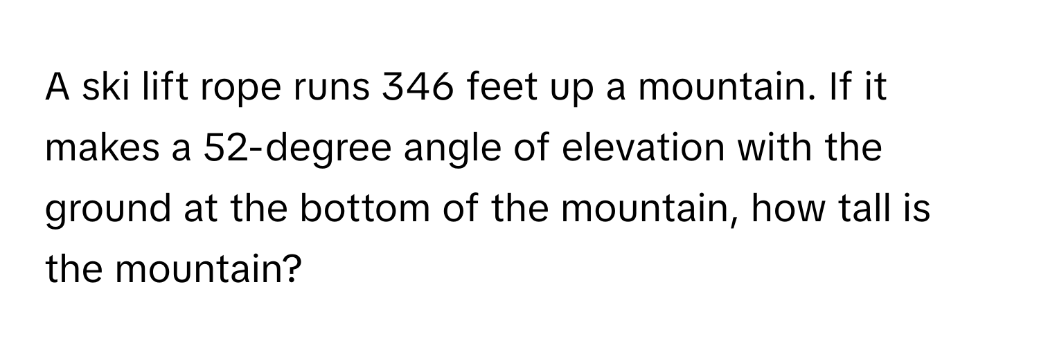 A ski lift rope runs 346 feet up a mountain. If it makes a 52-degree angle of elevation with the ground at the bottom of the mountain, how tall is the mountain?