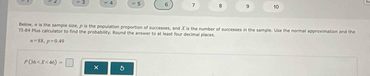 = 2 = 3 4 = 5 6 7 8 9 10 
Below, π is the sample size, p is the population proportion of successes, and X is the number of successes in the sample. Use the normal approximation and the 
TI-84 Plus calculator to find the probability. Round the answer to at least four decimal places.
n=88, p=0.49
P(36 ×