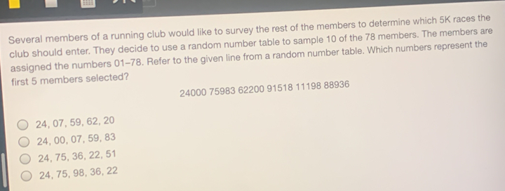 Several members of a running club would like to survey the rest of the members to determine which 5K races the
club should enter. They decide to use a random number table to sample 10 of the 78 members. The members are
assigned the numbers 01-78. Refer to the given line from a random number table. Which numbers represent the
first 5 members selected?
24000 75983 62200 91518 11198 88936
24, 07, 59, 62, 20
24, 00, 07, 59, 83
24, 75, 36, 22, 51
24, 75, 98, 36, 22