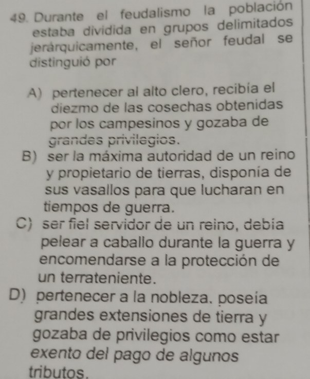 Durante el feudalismo la población
estaba dividida en grupos delimitados
jerárquicamente, el señor feudal se
distinguió por
A) pertenecer al alto clero, recibía el
diezmo de las cosechas obtenidas
por los campesinos y gozaba de
grandes privilegios.
B) ser la máxima autoridad de un reino
y propietario de tierras, disponía de
sus vasallos para que lucharan en
tiempos de guerra.
C) ser fiel servidor de un reino, debía
pelear a caballo durante la guerra y
encomendarse a la protección de
un terrateniente.
D) pertenecer a la nobleza. poseía
grandes extensiones de tierra y
gozaba de privilegios como estar
exento del pago de algunos
tributos.