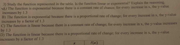 Study the function represented in the table. Is the function linear or exponential? Explain the reasoning.
A) The function is exponential because there is a constant rate of chance; for every increase in x, the y -value
increases by 1.3
B) The function is exponential because there is a proportional rate of change; for every increase in x, the y -value
increases by a factor of 1.3
C) The function is linear because there is a constant rate of change; for every increase in x, the y -value increases
by 1.3
D) The function is linear because there is a proportional rate of change; for every increase in x, the y -value
increases by a factor of 1.3
x f(x)