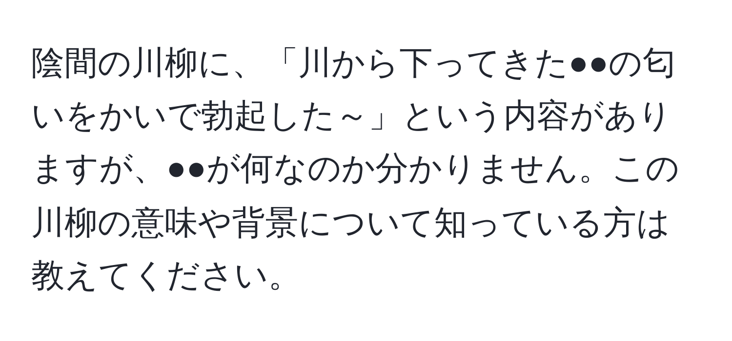 陰間の川柳に、「川から下ってきた●●の匂いをかいで勃起した～」という内容がありますが、●●が何なのか分かりません。この川柳の意味や背景について知っている方は教えてください。