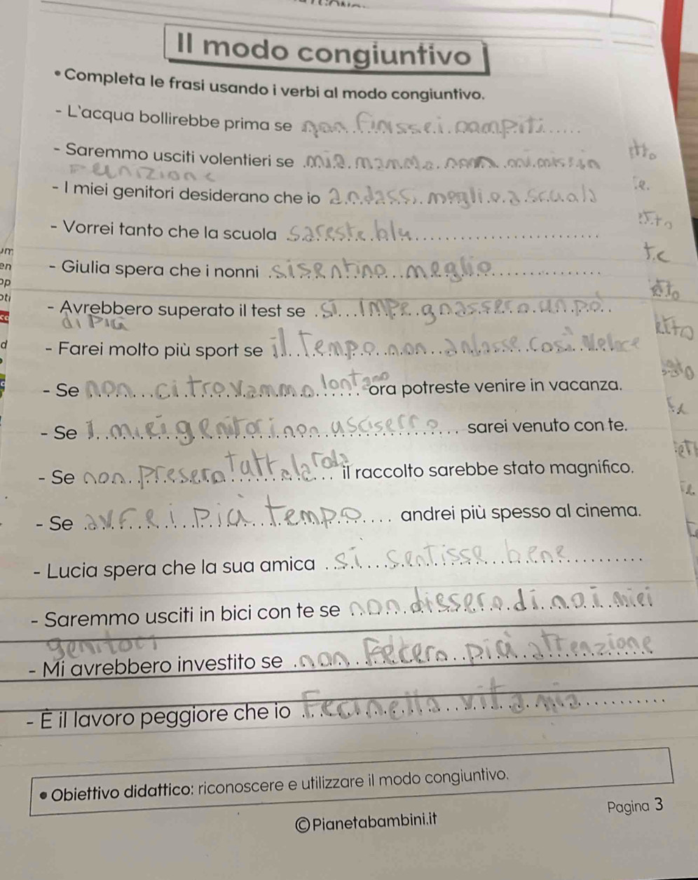 Il modo congiuntivo 
Completa le frasi usando i verbi al modo congiuntivo. 
- L'acqua bollirebbe prima se 
- Saremmo usciti volentieri se 
- I miei genitori desiderano che io 
Vorrei tanto che la scuola 
)m 
en - Giulia spera che i nonni 
p 
- Avrebbero superato il test se 
- Farei molto più sport se 
- Se 
ora potreste venire in vacanza. 
- Se sarei venuto con te. 
- Se il raccolto sarebbe stato magnifico. 
- Se andrei più spesso al cinema. 
- Lucia spera che la sua amica . 
- Saremmo usciti in bici con te se 
- Mi avrebbero investito se 
- É il lavoro peggiore che io 
Obiettivo didattico: riconoscere e utilizzare il modo congiuntivo. 
) Pianetabambini.it Pagina 3