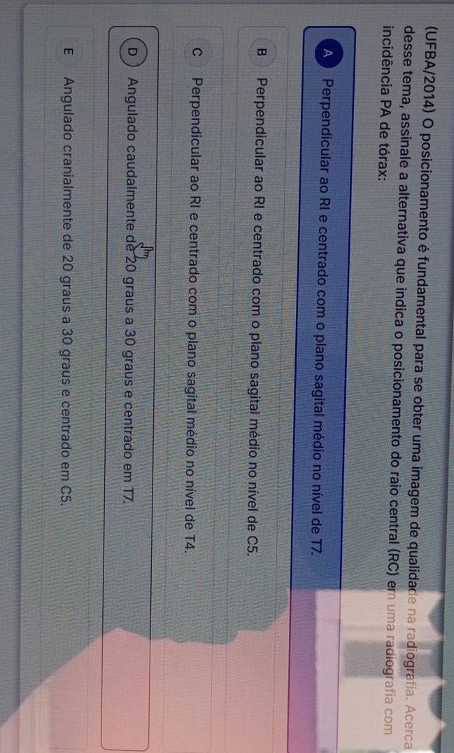 (UFBA/2014) O posicionamento é fundamental para se obter uma imagem de qualidade na radiografía. Acerca
desse tema, assinale a alternativa que indica o posicionamento do raio central (RC) em uma radiografía com
incidência PA de tórax:
A Perpendicular ao RI e centrado com o plano sagital médio no nível de T7.
B Perpendicular ao RI e centrado com o plano sagital médio no nível de C5.
C Perpendicular ao RI e centrado com o plano sagital médio no nível de T4.
D  Angulado caudalmente de 20 graus a 30 graus e centrado em T7.
E Angulado cranialmente de 20 graus a 30 graus e centrado em C5.